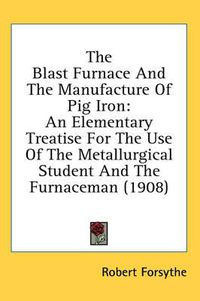 Cover image for The Blast Furnace and the Manufacture of Pig Iron: An Elementary Treatise for the Use of the Metallurgical Student and the Furnaceman (1908)