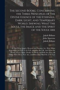 Cover image for The Second Booke. Concerning the Three Principles of the Divine Essence of the Eternall, Dark, Light, and Temporary World. Shewing What the Soule, the Image and the Spirit of the Soule Are; as Also What Angels, Heaven, and Paradise Are. How Adam Was...