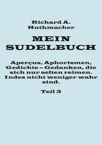 Mein Sudelbuch, Teil 3: Apercus, Aphorismen, Gedichte - Gedanken, die sich nur selten reimen. Indes nicht weniger wahr sind.