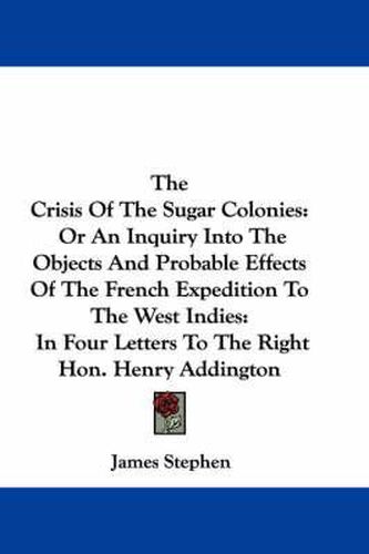 Cover image for The Crisis of the Sugar Colonies: Or an Inquiry Into the Objects and Probable Effects of the French Expedition to the West Indies: In Four Letters to the Right Hon. Henry Addington