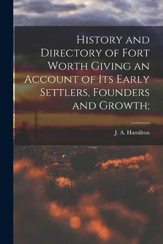 Cover image for History and Directory of Fort Worth Giving an Account of its Early Settlers, Founders and Growth;