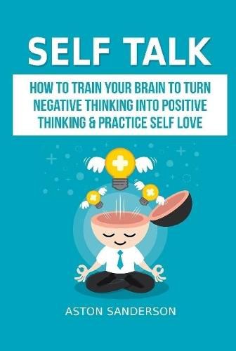 Cover image for Self Talk: How to Train Your Brain to Turn Negative Thinking into Positive Thinking & Practice Self Love