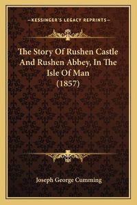 Cover image for The Story of Rushen Castle and Rushen Abbey, in the Isle of Man (1857)