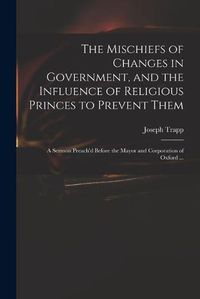 Cover image for The Mischiefs of Changes in Government, and the Influence of Religious Princes to Prevent Them: a Sermon Preach'd Before the Mayor and Corporation of Oxford ...