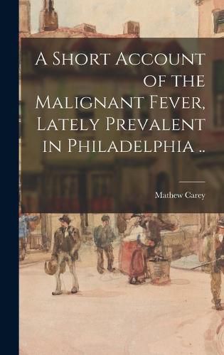 A Short Account of the Malignant Fever, Lately Prevalent in Philadelphia ..