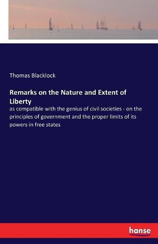 Cover image for Remarks on the Nature and Extent of Liberty: as compatible with the genius of civil societies - on the principles of government and the proper limits of its powers in free states