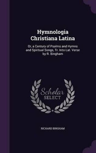 Hymnologia Christiana Latina: Or, a Century of Psalms and Hymns and Spiritual Songs, Tr. Into Lat. Verse by R. Bingham