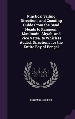 Cover image for Practical Sailing Directions and Coasting Guide from the Sand Heads to Rangoon, Maulmain, Akyab, and Vice Versa. to Which Is Added, Directions for the Entire Bay of Bengal