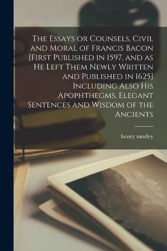 Cover image for The Essays or Counsels, Civil and Moral of Francis Bacon [first Published in 1597, and as he Left Them Newly Written and Published in 1625] Including Also his Apophthegms, Elegant Sentences and Wisdom of the Ancients