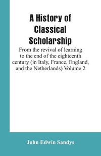 Cover image for A History of Classical Scholarship: From the revival of learning to the end of the eighteenth century (in Italy, France, England, and the Netherlands) Volume 2