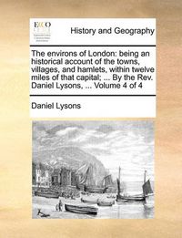 Cover image for The Environs of London: Being an Historical Account of the Towns, Villages, and Hamlets, Within Twelve Miles of That Capital; ... by the REV. Daniel Lysons, ... Volume 4 of 4