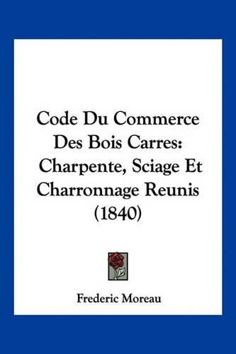 Cover image for Code Du Commerce Des Bois Carres: Charpente, Sciage Et Charronnage Reunis (1840)