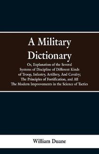 Cover image for A Military Dictionary, Or, Explanation of the Several Systems of Discipline of Different Kinds of Troop, Infantry, Artillery, And Cavalry; The Principles of Fortification, and All The Modern Improvements in the Science of Tactics.