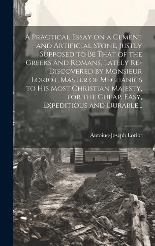 Cover image for A Practical Essay on a Cement and Artificial Stone, Justly Supposed to Be That of the Greeks and Romans, Lately Re-discovered by Monsieur Loriot, Master of Mechanics to His Most Christian Majesty, for the Cheap, Easy, Expeditious and Durable...