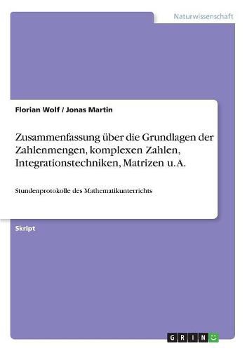 Zusammenfassung uber die Grundlagen der Zahlenmengen, komplexen Zahlen, Integrationstechniken, Matrizen u. A.: Stundenprotokolle des Mathematikunterrichts