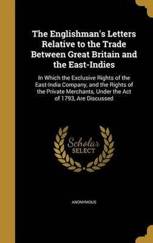 Cover image for The Englishman's Letters Relative to the Trade Between Great Britain and the East-Indies: In Which the Exclusive Rights of the East-India Company, and the Rights of the Private Merchants, Under the Act of 1793, Are Discussed
