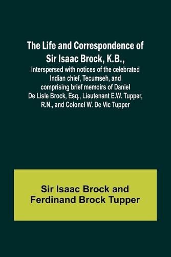 The Life and Correspondence of Sir Isaac Brock, K.B., Interspersed with notices of the celebrated Indian chief, Tecumseh, and comprising brief memoirs of Daniel De Lisle Brock, Esq., Lieutenant E.W. Tupper, R.N., and Colonel W. De Vic Tupper