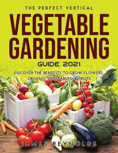 The Perfect Vertical Vegetable Gardening Guide 2021: Discover the Benefits to Grow Flowers, Organic Vegetables, & Fruits