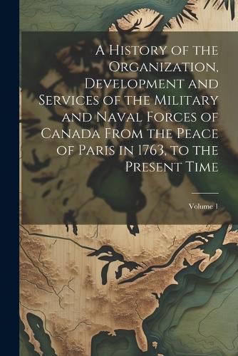 Cover image for A History of the Organization, Development and Services of the Military and Naval Forces of Canada From the Peace of Paris in 1763, to the Present Time; Volume 1
