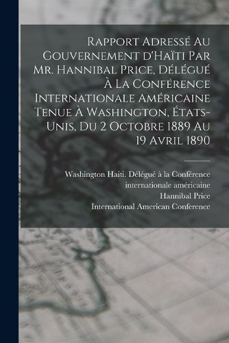 Cover image for Rapport adresse au gouvernement d'Haiti par Mr. Hannibal Price, delegue a la Conference internationale americaine tenue a Washington, Etats-Unis, du 2 octobre 1889 au 19 avril 1890