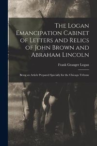 Cover image for The Logan Emancipation Cabinet of Letters and Relics of John Brown and Abraham Lincoln: Being an Article Prepared Specially for the Chicago Tribune