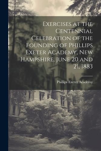 Exercises at the Centennial Celebration of the Founding of Phillips Exeter Academy, New Hampshire, June 20 and 21, 1883