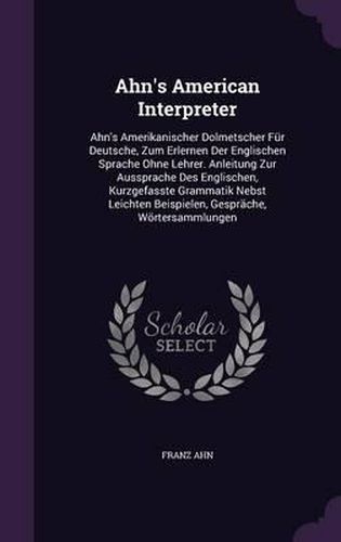 Ahn's American Interpreter: Ahn's Amerikanischer Dolmetscher Fur Deutsche, Zum Erlernen Der Englischen Sprache Ohne Lehrer. Anleitung Zur Aussprache Des Englischen, Kurzgefasste Grammatik Nebst Leichten Beispielen, Gesprache, Wortersammlungen