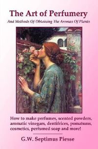 Cover image for The Art of Perfumery and Methods of Obtaining the Aromas of Plants: How to Make Perfumes, Scented Powders, Aromatic Vinegars, Dentifrices, Pomatums, Cosmetics, Perfumed Soap and More!