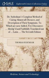 Cover image for Dr. Sydenham's Compleat Method of Curing Almost all Diseases, and Description of Their Symptoms. To Which are now Added, Five Discourses ... Abridg'd and Faithfully Translated out of ... Latin. ... The Seventh Edition