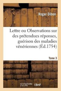 Cover image for Lettre. Ou Observations Sur Des Pretendues Reponses, A Deux Lettres Publiees A l'Occasion Tome 3: Du Remede de M. de Torres Pour La Guerison Des Maladies Veneriennes . Chirurgien Ordinaire