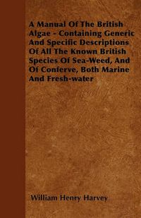 Cover image for A Manual Of The British Algae - Containing Generic And Specific Descriptions Of All The Known British Species Of Sea-Weed, And Of Conferve, Both Marine And Fresh-water