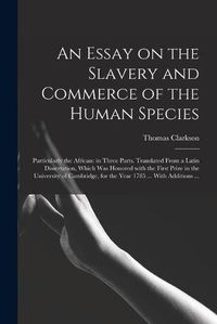 Cover image for An Essay on the Slavery and Commerce of the Human Species: Particularly the African: in Three Parts. Translated From a Latin Dissertation, Which Was Honored With the First Prize in the University of Cambridge, for the Year 1785 ... With Additions ...