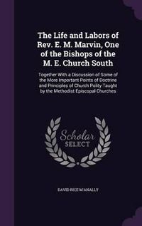 Cover image for The Life and Labors of REV. E. M. Marvin, One of the Bishops of the M. E. Church South: Together with a Discussion of Some of the More Important Points of Doctrine and Principles of Church Polity Taught by the Methodist Episcopal Churches