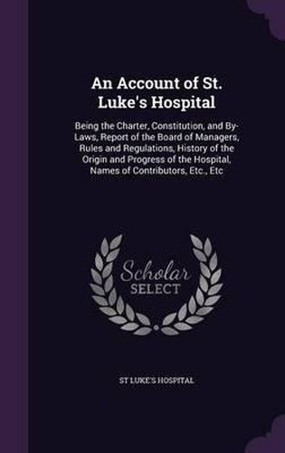 Cover image for An Account of St. Luke's Hospital: Being the Charter, Constitution, and By-Laws, Report of the Board of Managers, Rules and Regulations, History of the Origin and Progress of the Hospital, Names of Contributors, Etc., Etc