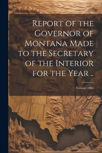 Cover image for Report of the Governor of Montana Made to the Secretary of the Interior for the Year ..; Volume 1884