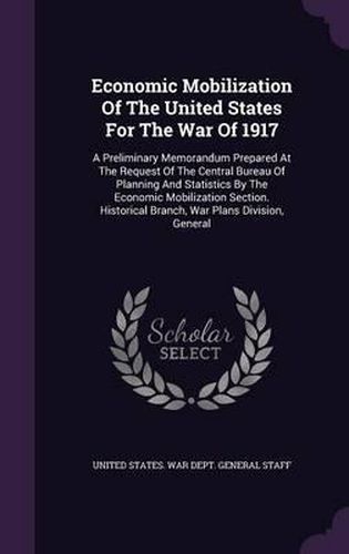 Cover image for Economic Mobilization of the United States for the War of 1917: A Preliminary Memorandum Prepared at the Request of the Central Bureau of Planning and Statistics by the Economic Mobilization Section. Historical Branch, War Plans Division, General