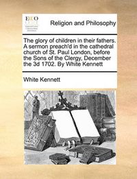 Cover image for The Glory of Children in Their Fathers. a Sermon Preach'd in the Cathedral Church of St. Paul London, Before the Sons of the Clergy, December the 3D 1702. by White Kennett