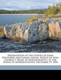 Cover image for Presentation of the Statues of John Winthrop and Samuel Adams. Speech of Hon. George F. Hoar, of Massachusetts, in the House of Representatives, December 19, 1876