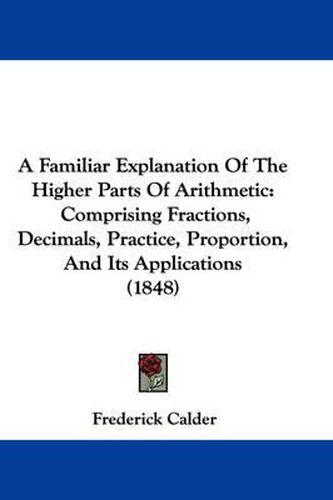 Cover image for A Familiar Explanation of the Higher Parts of Arithmetic: Comprising Fractions, Decimals, Practice, Proportion, and Its Applications (1848)