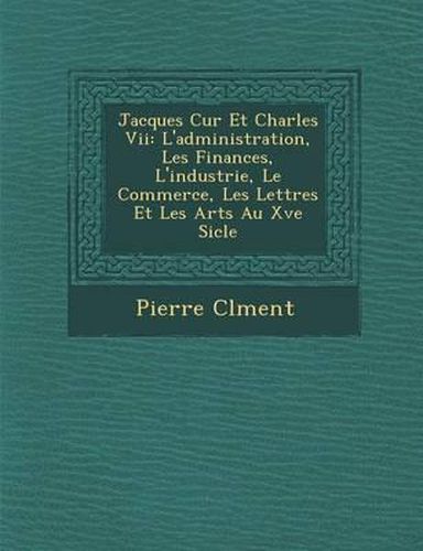 Jacques C Ur Et Charles VII: L'Administration, Les Finances, L'Industrie, Le Commerce, Les Lettres Et Les Arts Au Xve Si Cle