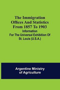 Cover image for The immigration offices and statistics from 1857 to 1903; Information for the Universal Exhibition of St. Louis (U.S.A.)