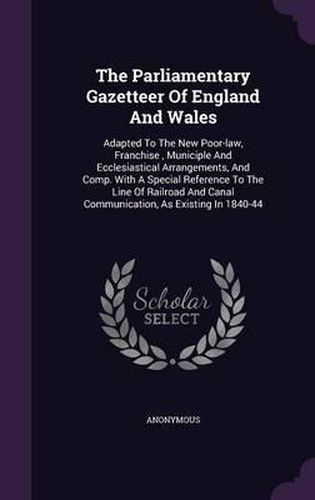 Cover image for The Parliamentary Gazetteer of England and Wales: Adapted to the New Poor-Law, Franchise, Municiple and Ecclesiastical Arrangements, and Comp. with a Special Reference to the Line of Railroad and Canal Communication, as Existing in 1840-44