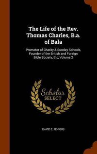 Cover image for The Life of the REV. Thomas Charles, B.A. of Bala: Promotor of Charity & Sunday Schools, Founder of the British and Foreign Bible Society, Etc, Volume 2