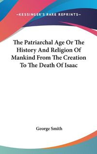 Cover image for The Patriarchal Age or the History and Religion of Mankind from the Creation to the Death of Isaac