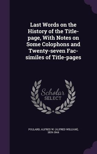 Last Words on the History of the Title-Page, with Notes on Some Colophons and Twenty-Seven Fac-Similes of Title-Pages