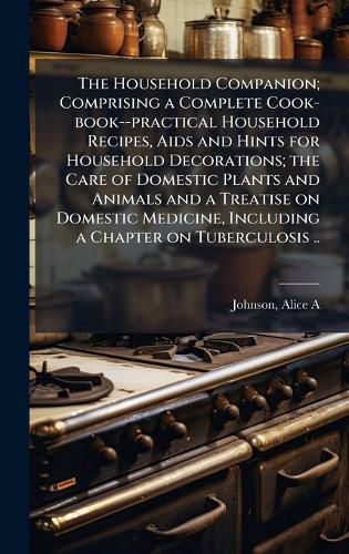 Cover image for The Household Companion; Comprising a Complete Cook-book--practical Household Recipes, Aids and Hints for Household Decorations; the Care of Domestic Plants and Animals and a Treatise on Domestic Medicine, Including a Chapter on Tuberculosis ..
