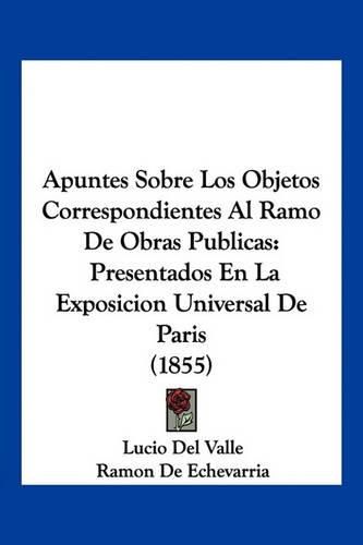 Cover image for Apuntes Sobre Los Objetos Correspondientes Al Ramo de Obras Publicas: Presentados En La Exposicion Universal de Paris (1855)