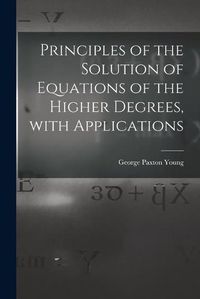 Cover image for Principles of the Solution of Equations of the Higher Degrees, With Applications [microform]