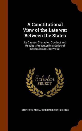 A Constitutional View of the Late War Between the States: Its Causes, Character, Conduct and Results: Presented in a Series of Colloquies at Liberty Hall