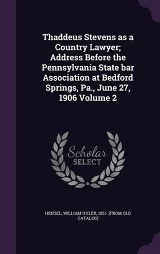 Thaddeus Stevens as a Country Lawyer; Address Before the Pennsylvania State Bar Association at Bedford Springs, Pa., June 27, 1906 Volume 2